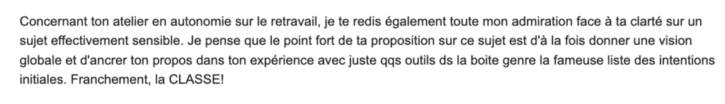 Concernant ton atelier en autonomie sur le retravail, je te redis toute mon admiration face à ta clarté sur un sujet effectivement sensible. Je pense que le point fort de ta proposition sur ce sujet est d'à la fois donner une vision globale et d'ancrer ton propos dans ton expérience avec juste quelques outils dans l boîte, genre la fameuse liste des intentions initiales. Franchement, la CLASSE!